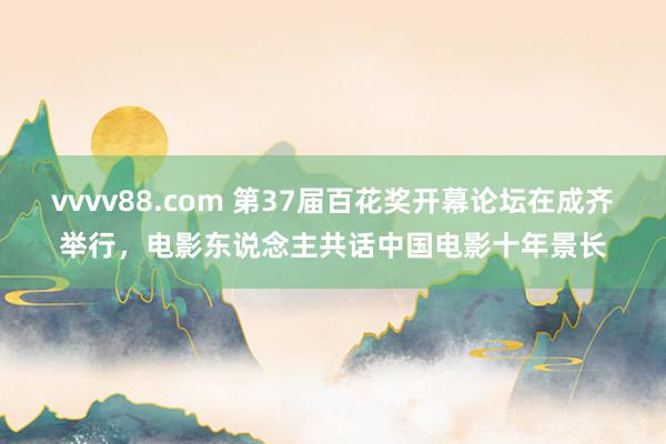 vvvv88.com 第37届百花奖开幕论坛在成齐举行，电影东说念主共话中国电影十年景长