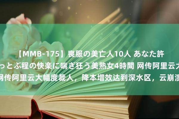 【MMB-175】喪服の美亡人10人 あなた許してください 意識がぶっとぶ程の快楽に喘ぎ狂う美熟女4時間 网传阿里云大幅度裁人，降本增效达到深水区，云崩溃是有迹可循的