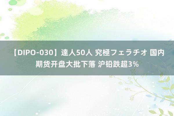 【DIPO-030】達人50人 究極フェラチオ 国内期货开盘大批下落 沪铅跌超3%