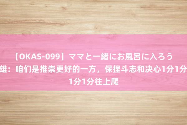 【OKAS-099】ママと一緒にお風呂に入ろう 2 赵英雄：咱们是推崇更好的一方，保捏斗志和决心1分1分往上爬