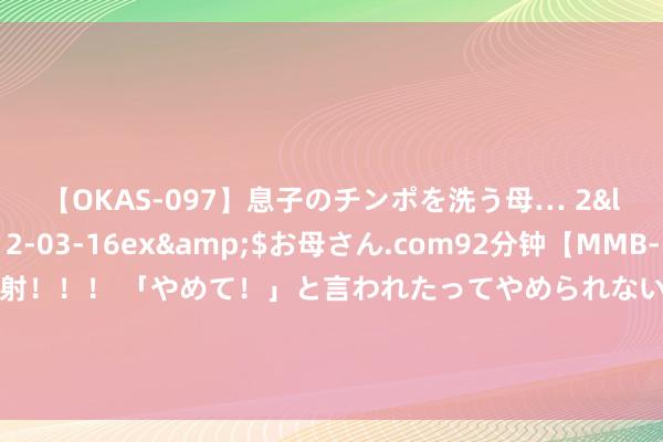 【OKAS-097】息子のチンポを洗う母… 2</a>2012-03-16ex&$お母さん.com92分钟【MMB-157】えげつない顔射！！！ 「やめて！」と言われたってやめられないぜ、臭くて粘っこいザーメンを可愛いお顔にぶっかけろ！ 张修维：邵佳一在短本事内注入了先进理念，不错看到咱们的编削