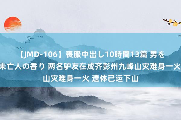 【JMD-106】喪服中出し10時間13篇 男を狂わす生臭い未亡人の香り 两名驴友在成齐彭州九峰山灾难身一火 遗体已运下山