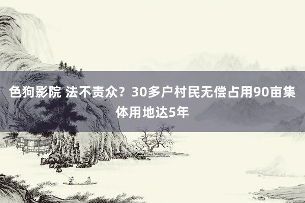 色狗影院 法不责众？30多户村民无偿占用90亩集体用地达5年