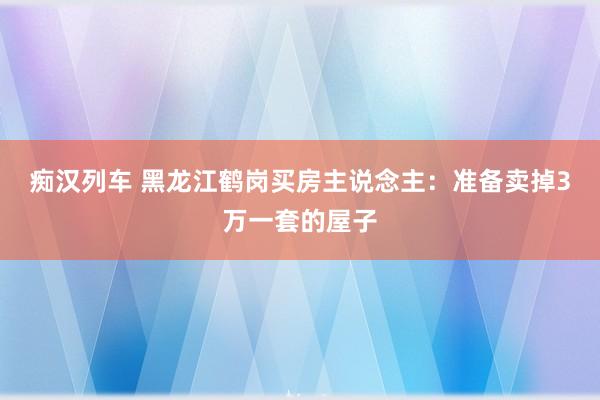 痴汉列车 黑龙江鹤岗买房主说念主：准备卖掉3万一套的屋子