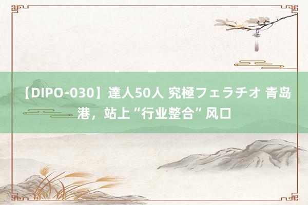 【DIPO-030】達人50人 究極フェラチオ 青岛港，站上“行业整合”风口