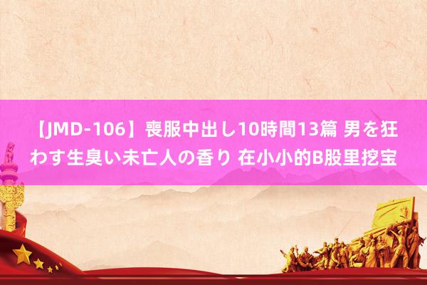 【JMD-106】喪服中出し10時間13篇 男を狂わす生臭い未亡人の香り 在小小的B股里挖宝