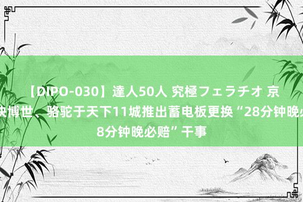 【DIPO-030】達人50人 究極フェラチオ 京东养车联袂博世、骆驼于天下11城推出蓄电板更换“28分钟晚必赔”干事