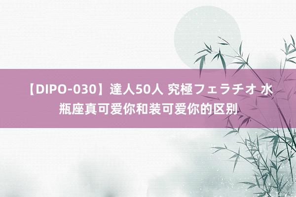 【DIPO-030】達人50人 究極フェラチオ 水瓶座真可爱你和装可爱你的区别