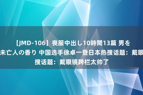 【JMD-106】喪服中出し10時間13篇 男を狂わす生臭い未亡人の香り 中国选手徐卓一登日本热搜话题：戴眼镜跨栏太帅了