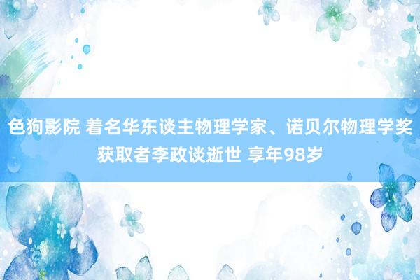 色狗影院 着名华东谈主物理学家、诺贝尔物理学奖获取者李政谈逝世 享年98岁