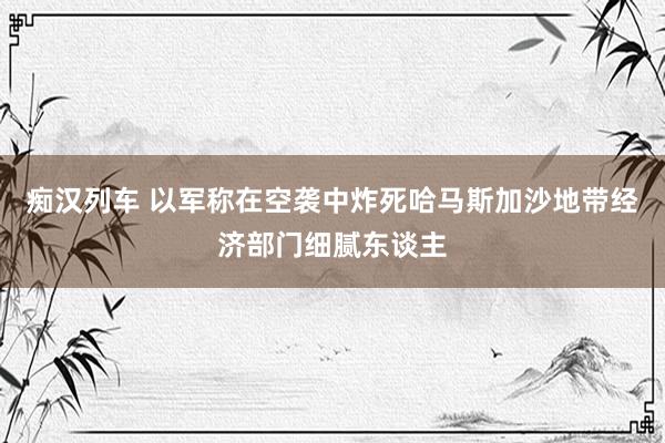 痴汉列车 以军称在空袭中炸死哈马斯加沙地带经济部门细腻东谈主