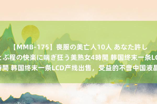 【MMB-175】喪服の美亡人10人 あなた許してください 意識がぶっとぶ程の快楽に喘ぎ狂う美熟女4時間 韩国终末一条LCD产线出售，受益的不啻中国液晶产业