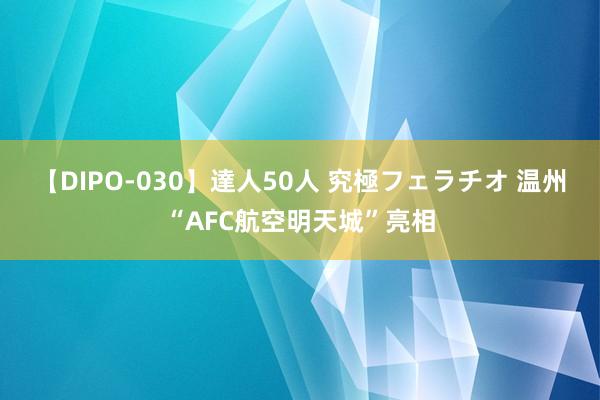 【DIPO-030】達人50人 究極フェラチオ 温州“AFC航空明天城”亮相