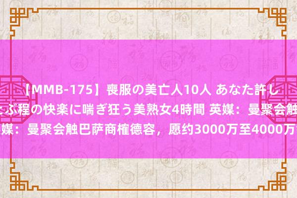 【MMB-175】喪服の美亡人10人 あなた許してください 意識がぶっとぶ程の快楽に喘ぎ狂う美熟女4時間 英媒：曼聚会触巴萨商榷德容，愿约3000万至4000万镑完成来回