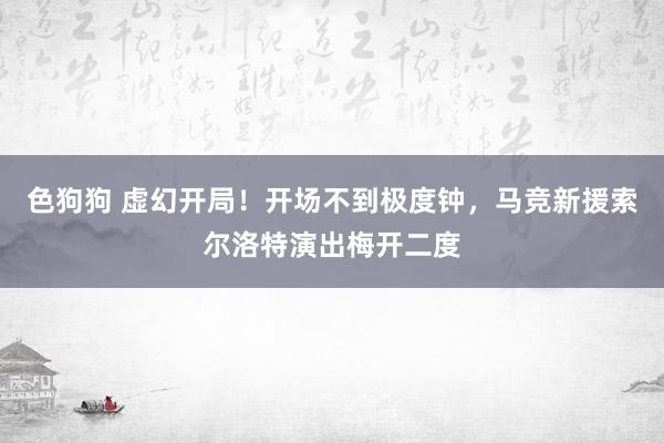 色狗狗 虚幻开局！开场不到极度钟，马竞新援索尔洛特演出梅开二度