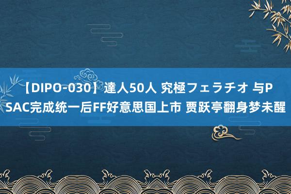 【DIPO-030】達人50人 究極フェラチオ 与PSAC完成统一后FF好意思国上市 贾跃亭翻身梦未醒