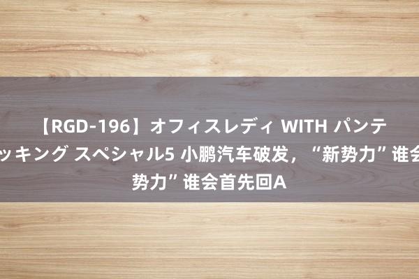 【RGD-196】オフィスレディ WITH パンティーストッキング スペシャル5 小鹏汽车破发，“新势力”谁会首先回A