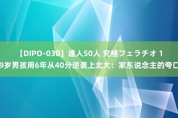 【DIPO-030】達人50人 究極フェラチオ 19岁男孩用6年从40分逆袭上北大：家东说念主的夸口