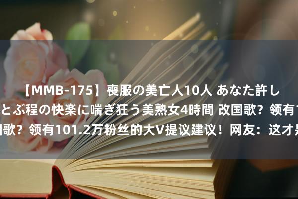 【MMB-175】喪服の美亡人10人 あなた許してください 意識がぶっとぶ程の快楽に喘ぎ狂う美熟女4時間 改国歌？领有101.2万粉丝的大V提议建议！网友：这才是最危急技艺