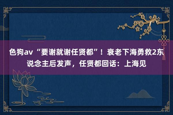 色狗av “要谢就谢任贤都”！衰老下海勇救2东说念主后发声，任贤都回话：上海见