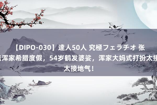 【DIPO-030】達人50人 究極フェラチオ 张嘉译携浑家希腊度假，54岁鹤发婆娑，浑家大妈式打扮太接地气！