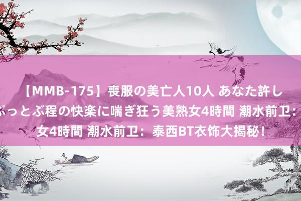 【MMB-175】喪服の美亡人10人 あなた許してください 意識がぶっとぶ程の快楽に喘ぎ狂う美熟女4時間 潮水前卫：泰西BT衣饰大揭秘！