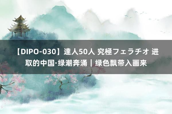 【DIPO-030】達人50人 究極フェラチオ 进取的中国·绿潮奔涌｜绿色飘带入画来