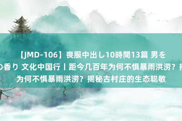 【JMD-106】喪服中出し10時間13篇 男を狂わす生臭い未亡人の香り 文化中国行丨距今几百年为何不惧暴雨洪涝？揭秘古村庄的生态聪敏