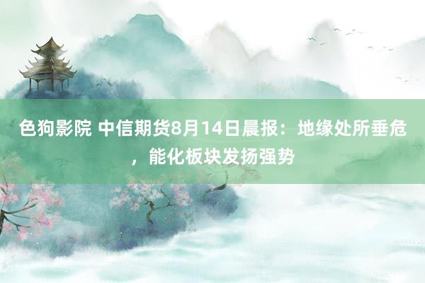 色狗影院 中信期货8月14日晨报：地缘处所垂危，能化板块发扬强势