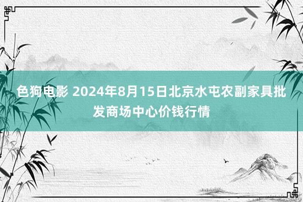 色狗电影 2024年8月15日北京水屯农副家具批发商场中心价钱行情