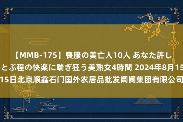 【MMB-175】喪服の美亡人10人 あなた許してください 意識がぶっとぶ程の快楽に喘ぎ狂う美熟女4時間 2024年8月15日北京顺鑫石门国外农居品批发阛阓集团有限公司北京分公司价钱行情