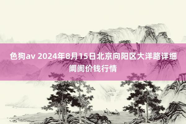 色狗av 2024年8月15日北京向阳区大洋路详细阛阓价钱行情