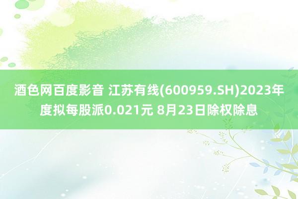 酒色网百度影音 江苏有线(600959.SH)2023年度拟每股派0.021元 8月23日除权除息