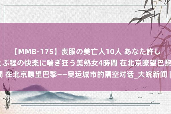 【MMB-175】喪服の美亡人10人 あなた許してください 意識がぶっとぶ程の快楽に喘ぎ狂う美熟女4時間 在北京瞭望巴黎——奥运城市的隔空对话_大皖新闻 | 安徽网