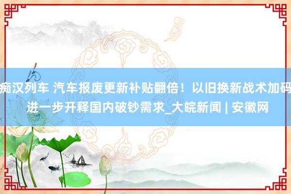 痴汉列车 汽车报废更新补贴翻倍！以旧换新战术加码 进一步开释国内破钞需求_大皖新闻 | 安徽网