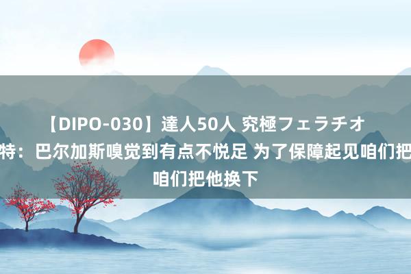 【DIPO-030】達人50人 究極フェラチオ 穆斯卡特：巴尔加斯嗅觉到有点不悦足 为了保障起见咱们把他换下