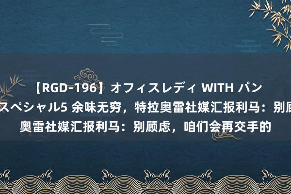 【RGD-196】オフィスレディ WITH パンティーストッキング スペシャル5 余味无穷，特拉奥雷社媒汇报利马：别顾虑，咱们会再交手的