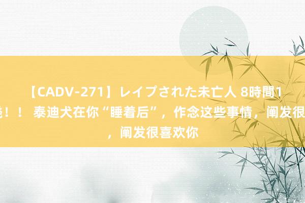 【CADV-271】レイプされた未亡人 8時間100連発！！ 泰迪犬在你“睡着后”，作念这些事情，阐发很喜欢你