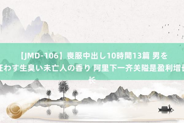 【JMD-106】喪服中出し10時間13篇 男を狂わす生臭い未亡人の香り 阿里下一齐关隘是盈利增长