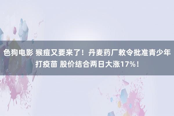 色狗电影 猴痘又要来了！丹麦药厂敕令批准青少年打疫苗 股价结合两日大涨17%！