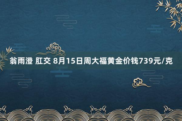 翁雨澄 肛交 8月15日周大福黄金价钱739元/克