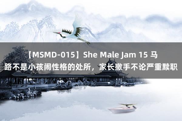 【MSMD-015】She Male Jam 15 马路不是小孩闹性格的处所，家长撒手不论严重黩职