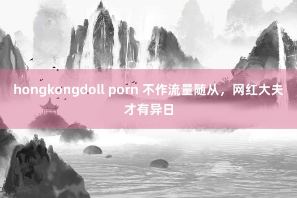 hongkongdoll porn 不作流量随从，网红大夫才有异日