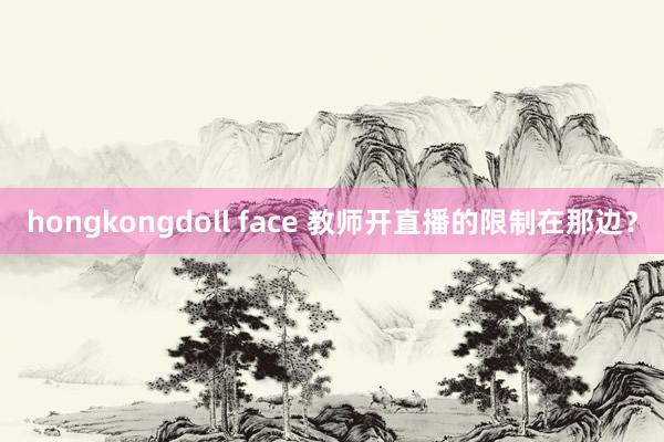 hongkongdoll face 教师开直播的限制在那边？