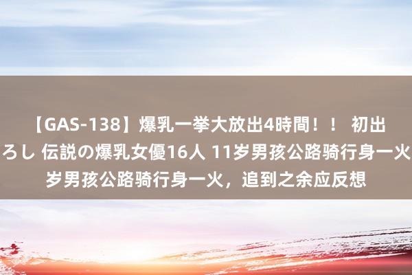 【GAS-138】爆乳一挙大放出4時間！！ 初出し！すべて撮り下ろし 伝説の爆乳女優16人 11岁男孩公路骑行身一火，追到之余应反想