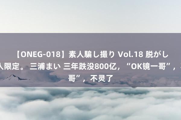 【ONEG-018】素人騙し撮り Vol.18 脱がし屋 美人限定。 三浦まい 三年跌没800亿，“OK镜一哥”，不灵了