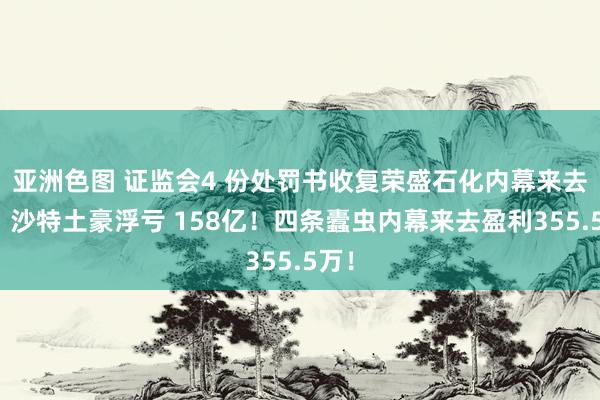 亚洲色图 证监会4 份处罚书收复荣盛石化内幕来去案：沙特土豪浮亏 158亿！四条蠹虫内幕来去盈利355.5万！