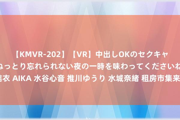 【KMVR-202】【VR】中出しOKのセクキャバにようこそ◆～濃密ねっとり忘れられない夜の一時を味わってくださいね◆～ 波多野結衣 AIKA 水谷心音 推川ゆうり 水城奈緒 租房市集来了新玩家，京东白条推出免押金业绩