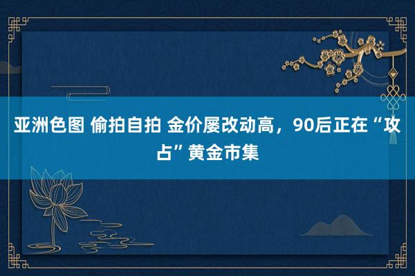 亚洲色图 偷拍自拍 金价屡改动高，90后正在“攻占”黄金市集