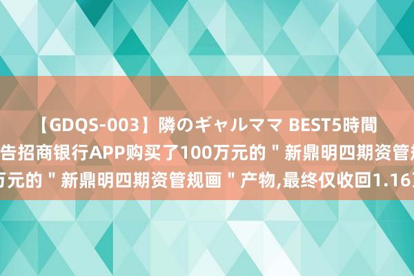 【GDQS-003】隣のギャルママ BEST5時間 Vol.2 疯了！好意思女布告招商银行APP购买了100万元的＂新鼎明四期资管规画＂产物，最终仅收回1.16万元